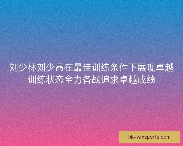 刘少林刘少昂在最佳训练条件下展现卓越训练状态全力备战追求卓越成绩